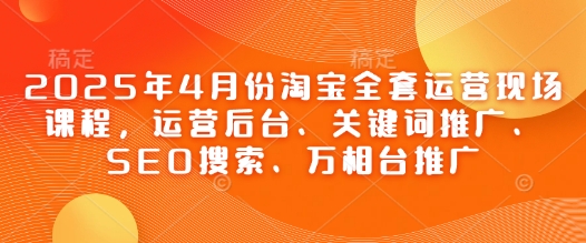 2025年4月份淘宝全套运营现场课程，运营后台、关键词推广、SEO搜索、万相台推广-GQ头条