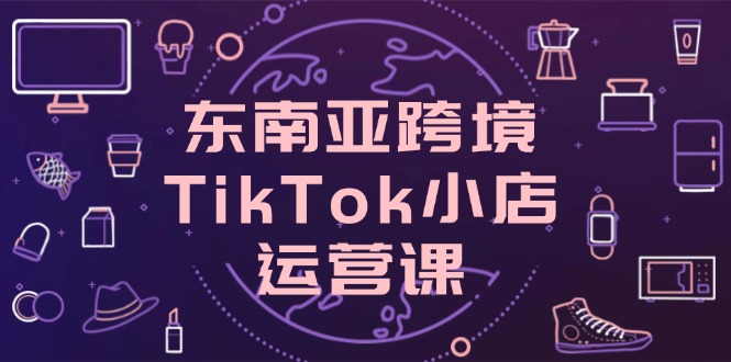 东南亚跨境TikTok小店运营课，掌握店铺设置与流量转化核心技巧-GQ头条