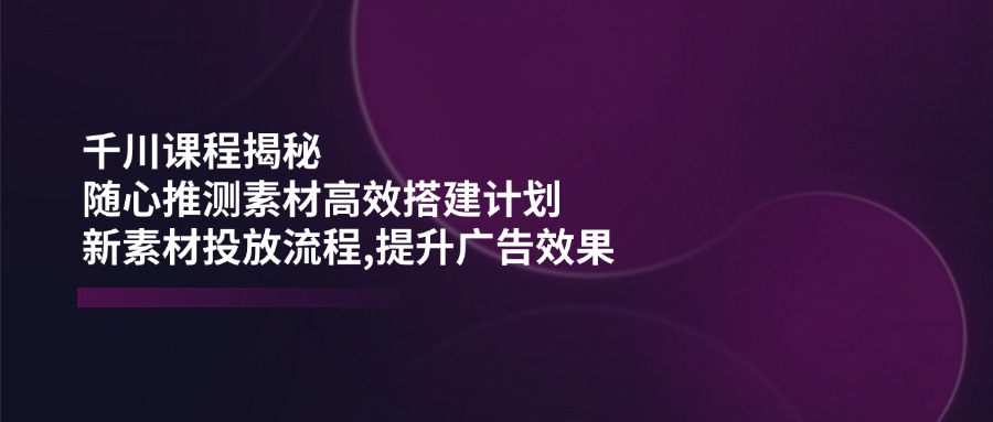 千川课程揭秘：随心推测素材高效搭建计划,新素材投放流程,提升广告效果-GQ头条