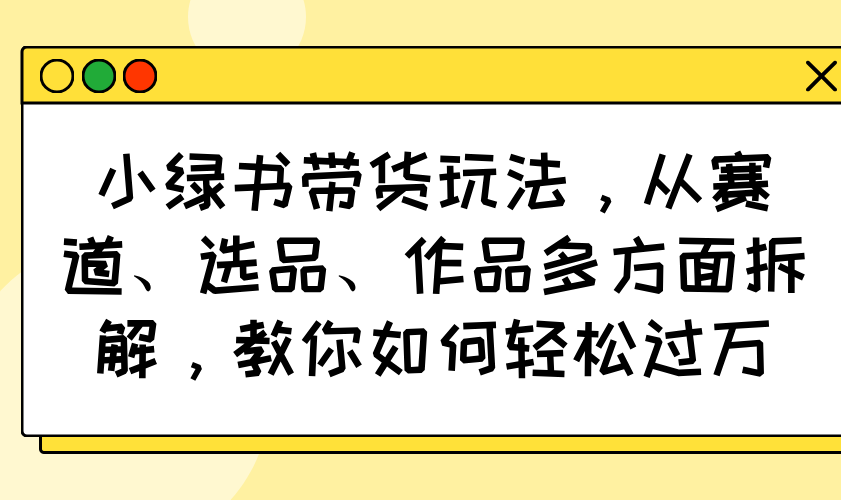小绿书带货玩法，从赛道、选品、作品多方面拆解，教你如何轻松过万-GQ头条